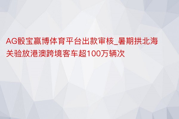 AG骰宝赢博体育平台出款审核_暑期拱北海关验放港澳跨境客车超100万辆次