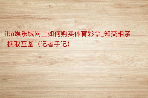 iba娱乐城网上如何购买体育彩票_知交相亲  换取互鉴（记者手记）