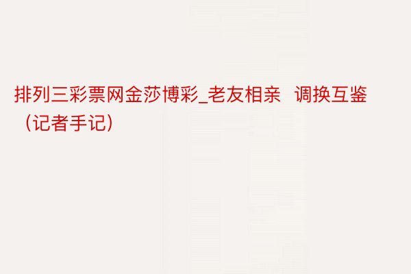 排列三彩票网金莎博彩_老友相亲  调换互鉴（记者手记）