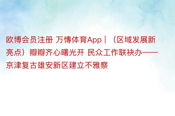 欧博会员注册 万慱体育App | （区域发展新亮点）瓣瓣齐心曙光开 民众工作联袂办——京津复古雄安新区建立不雅察