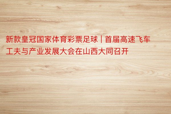 新款皇冠国家体育彩票足球 | 首届高速飞车工夫与产业发展大会在山西大同召开