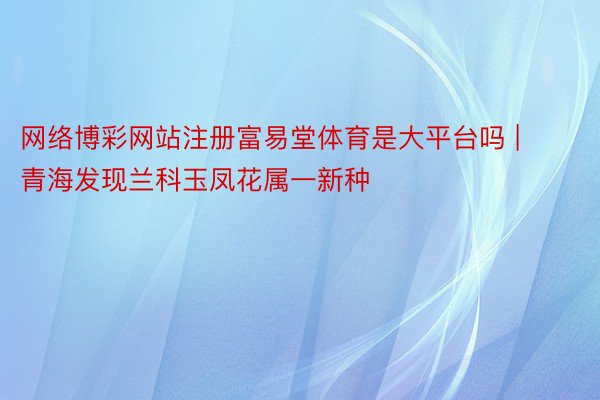 网络博彩网站注册富易堂体育是大平台吗 | 青海发现兰科玉凤花属一新种