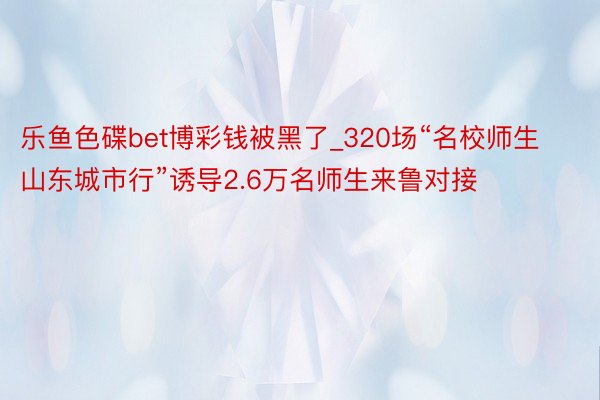 乐鱼色碟bet博彩钱被黑了_320场“名校师生山东城市行”诱导2.6万名师生来鲁对接