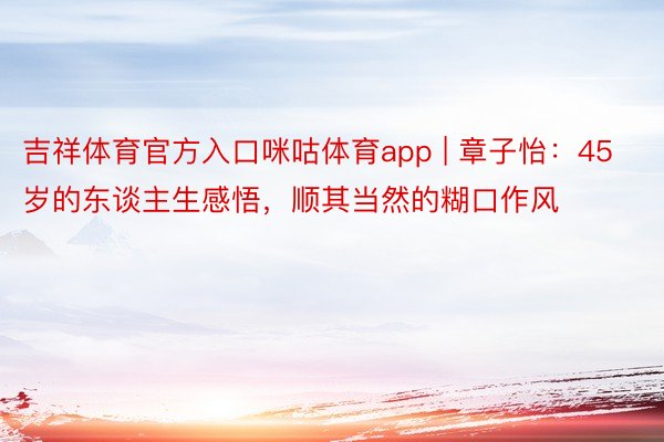 吉祥体育官方入口咪咕体育app | 章子怡：45岁的东谈主生感悟，顺其当然的糊口作风