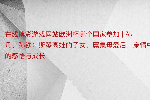 在线博彩游戏网站欧洲杯哪个国家参加 | 孙丹、孙铁：斯琴高娃的子女，麇集母爱后，亲情中的感悟与成长