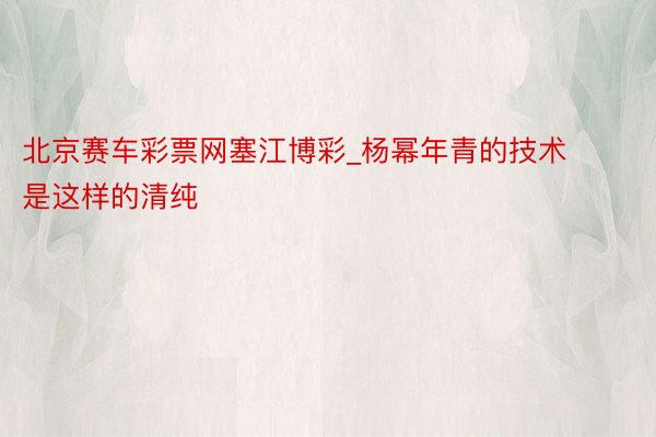 北京赛车彩票网塞江博彩_杨幂年青的技术是这样的清纯