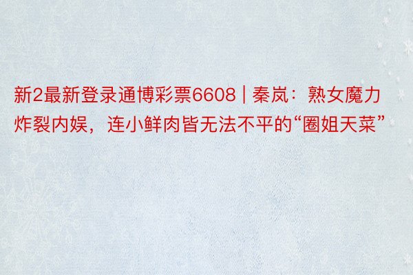 新2最新登录通博彩票6608 | 秦岚：熟女魔力炸裂内娱，连小鲜肉皆无法不平的“圈姐天菜”