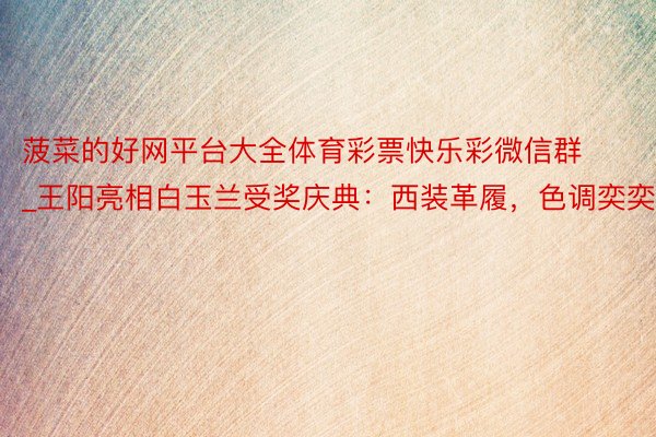 菠菜的好网平台大全体育彩票快乐彩微信群_王阳亮相白玉兰受奖庆典：西装革履，色调奕奕