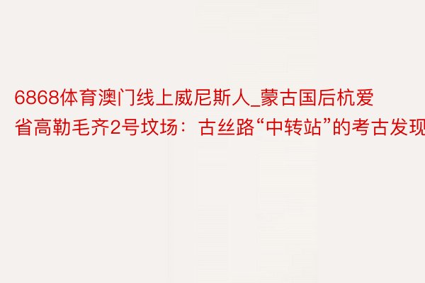 6868体育澳门线上威尼斯人_蒙古国后杭爱省高勒毛齐2号坟场：古丝路“中转站”的考古发现