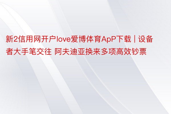 新2信用网开户love爱博体育ApP下载 | 设备者大手笔交往 阿夫迪亚换来多项高效钞票