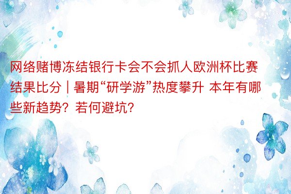 网络赌博冻结银行卡会不会抓人欧洲杯比赛结果比分 | 暑期“研学游”热度攀升 本年有哪些新趋势？若何避坑？