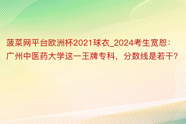 菠菜网平台欧洲杯2021球衣_2024考生宽恕：广州中医药大学这一王牌专科，分数线是若干？