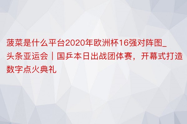 菠菜是什么平台2020年欧洲杯16强对阵图_头条亚运会｜国乒本日出战团体赛，开幕式打造数字点火典礼