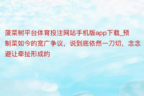 菠菜树平台体育投注网站手机版app下载_预制菜如今的宽广争议，说到底依然一刀切，念念避让牵扯形成的