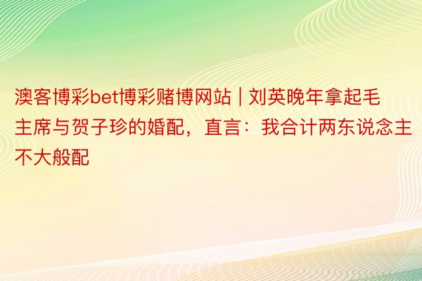 澳客博彩bet博彩赌博网站 | 刘英晚年拿起毛主席与贺子珍的婚配，直言：我合计两东说念主不大般配