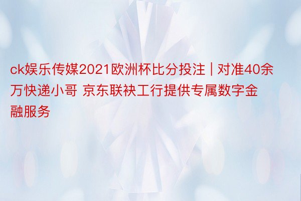 ck娱乐传媒2021欧洲杯比分投注 | 对准40余万快递小哥 京东联袂工行提供专属数字金融服务