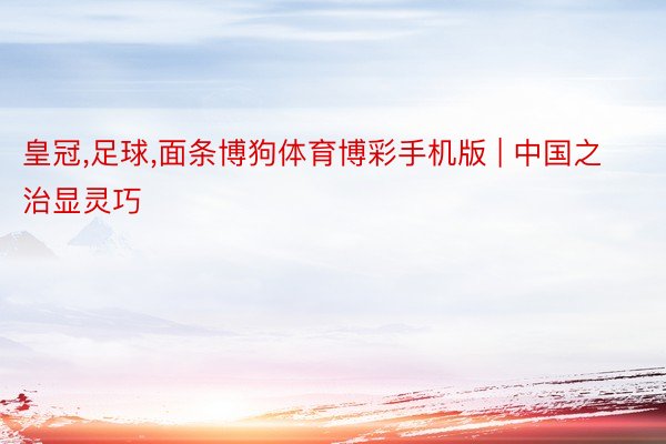 皇冠,足球,面条博狗体育博彩手机版 | 中国之治显灵巧