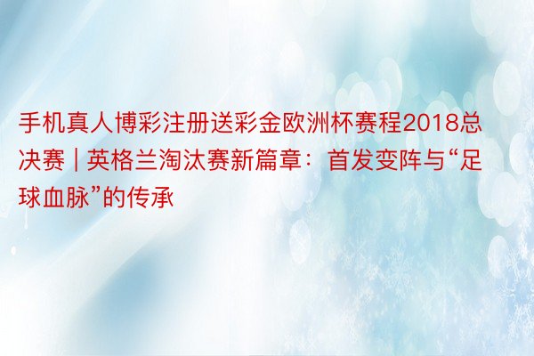 手机真人博彩注册送彩金欧洲杯赛程2018总决赛 | 英格兰淘汰赛新篇章：首发变阵与“足球血脉”的传承