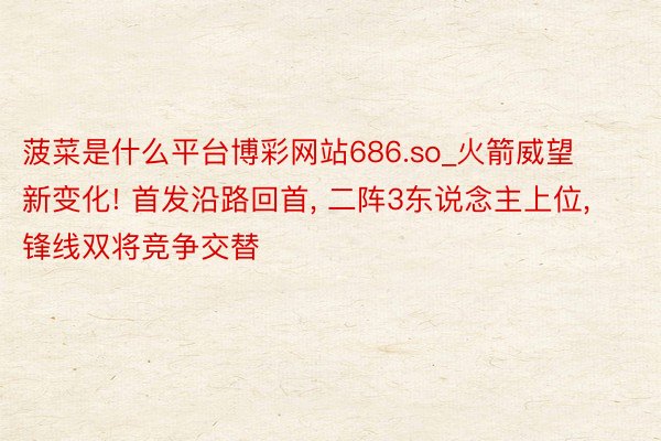 菠菜是什么平台博彩网站686.so_火箭威望新变化! 首发沿路回首, 二阵3东说念主上位, 锋线双将竞争交替