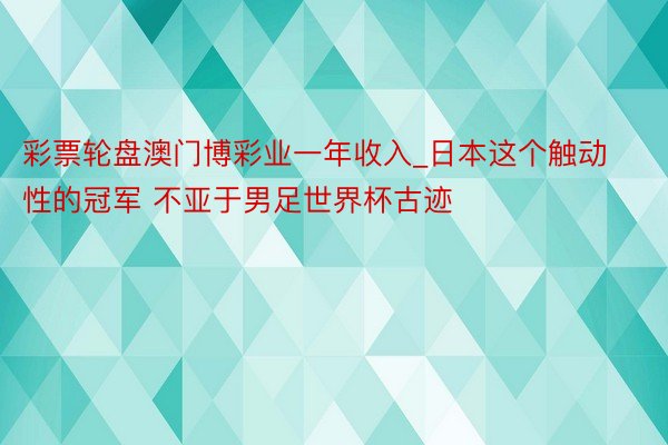 彩票轮盘澳门博彩业一年收入_日本这个触动性的冠军 不亚于男足世界杯古迹