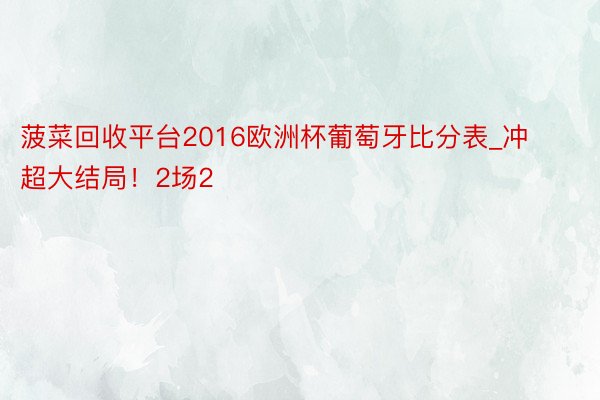 菠菜回收平台2016欧洲杯葡萄牙比分表_冲超大结局！2场2