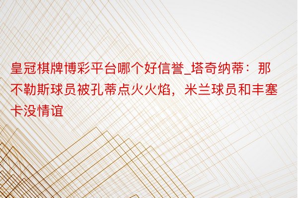 皇冠棋牌博彩平台哪个好信誉_塔奇纳蒂：那不勒斯球员被孔蒂点火火焰，米兰球员和丰塞卡没情谊