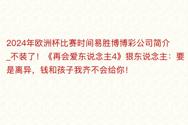 2024年欧洲杯比赛时间易胜博博彩公司简介_不装了!《再会爱东说念主4》狠东说念主:要是离异,钱和孩子我齐不会给你!