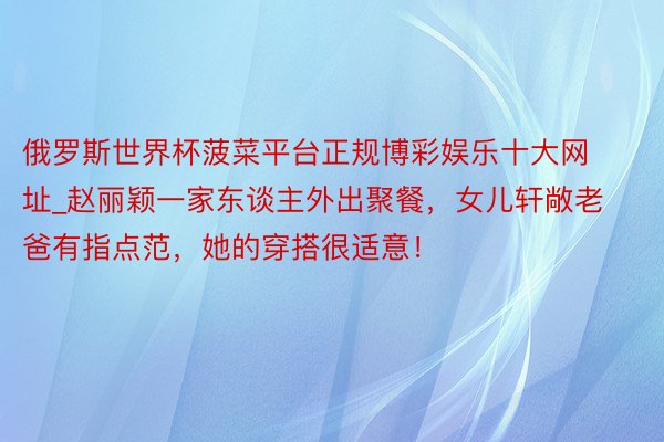 俄罗斯世界杯菠菜平台正规博彩娱乐十大网址_赵丽颖一家东谈主外出聚餐，女儿轩敞老爸有指点范，她的穿搭很适意！