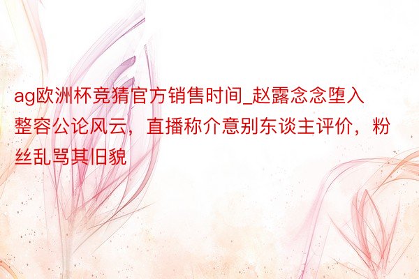 ag欧洲杯竞猜官方销售时间_赵露念念堕入整容公论风云，直播称介意别东谈主评价，粉丝乱骂其旧貌