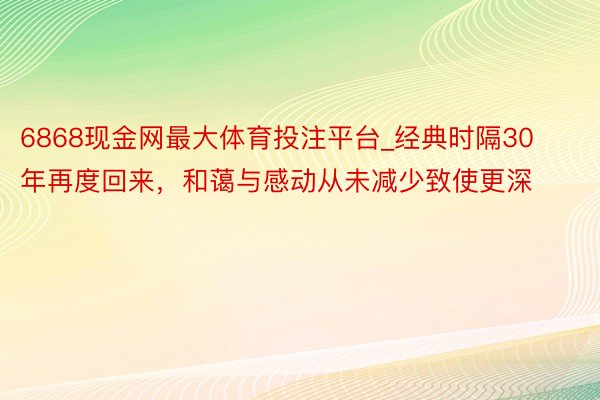 6868现金网最大体育投注平台_经典时隔30年再度回来，和蔼与感动从未减少致使更深