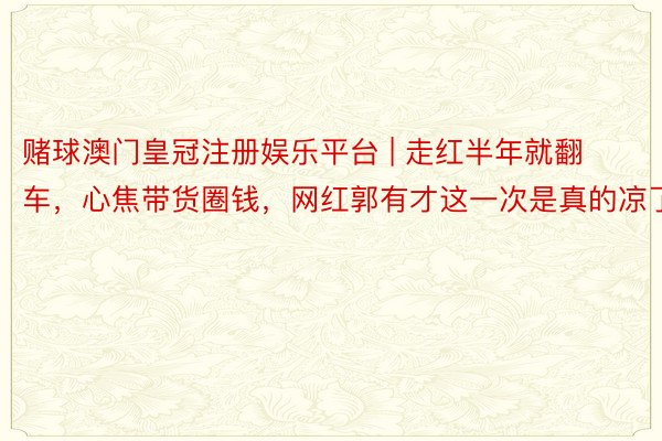 赌球澳门皇冠注册娱乐平台 | 走红半年就翻车，心焦带货圈钱，网红郭有才这一次是真的凉了