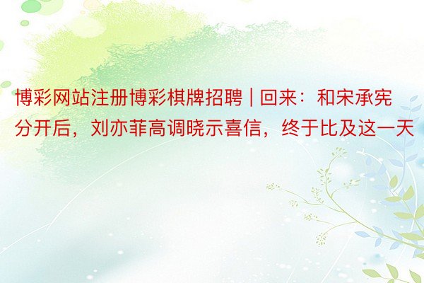 博彩网站注册博彩棋牌招聘 | 回来：和宋承宪分开后，刘亦菲高调晓示喜信，终于比及这一天