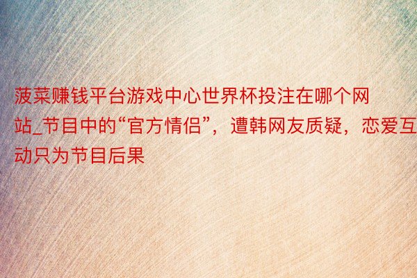 菠菜赚钱平台游戏中心世界杯投注在哪个网站_节目中的“官方情侣”，遭韩网友质疑，恋爱互动只为节目后果