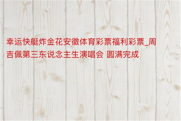 幸运快艇炸金花安徽体育彩票福利彩票_周吉佩第三东说念主生演唱会 圆满完成