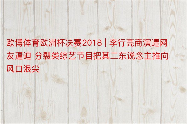 欧博体育欧洲杯决赛2018 | 李行亮商演遭网友逼迫 分裂类综艺节目把其二东说念主推向风口浪尖