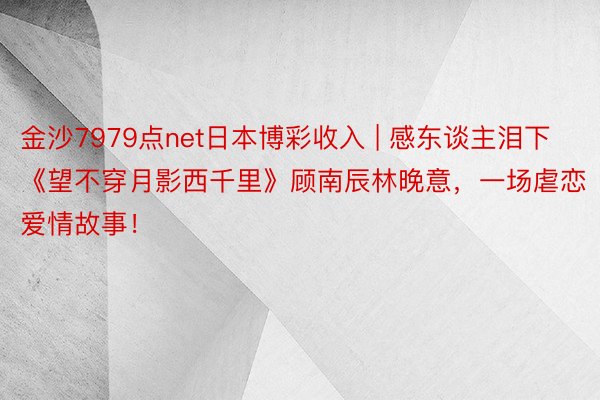 金沙7979点net日本博彩收入 | 感东谈主泪下《望不穿月影西千里》顾南辰林晚意，一场虐恋爱情故事！