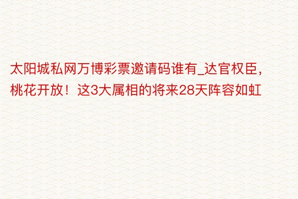 太阳城私网万博彩票邀请码谁有_达官权臣，桃花开放！这3大属相的将来28天阵容如虹