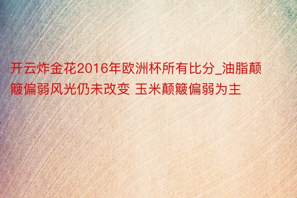 开云炸金花2016年欧洲杯所有比分_油脂颠簸偏弱风光仍未改变 玉米颠簸偏弱为主