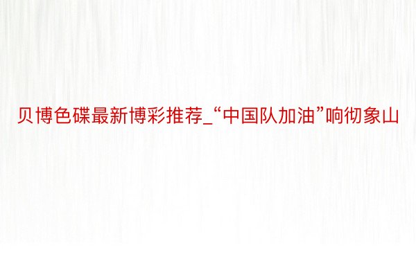 贝博色碟最新博彩推荐_“中国队加油”响彻象山