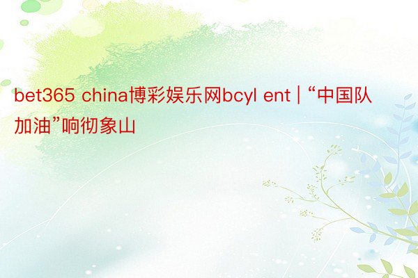 bet365 china博彩娱乐网bcyl ent | “中国队加油”响彻象山