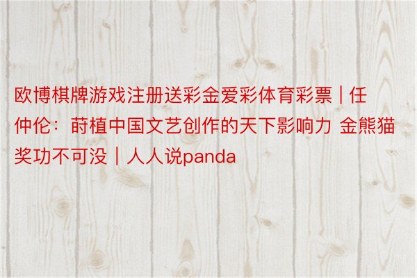 欧博棋牌游戏注册送彩金爱彩体育彩票 | 任仲伦：莳植中国文艺创作的天下影响力 金熊猫奖功不可没｜人人说panda