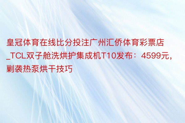 皇冠体育在线比分投注广州汇侨体育彩票店_TCL双子舱洗烘护集成机T10发布：4599元，剿袭热泵烘干技巧