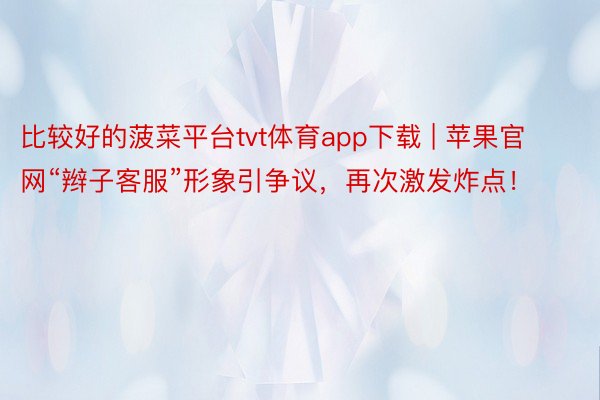 比较好的菠菜平台tvt体育app下载 | 苹果官网“辫子客服”形象引争议，再次激发炸点！