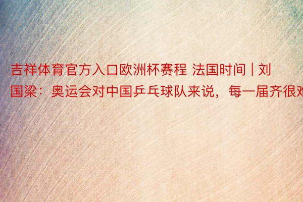 吉祥体育官方入口欧洲杯赛程 法国时间 | 刘国梁：奥运会对中国乒乓球队来说，每一届齐很难