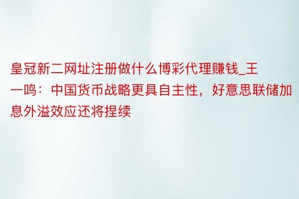 皇冠新二网址注册做什么博彩代理赚钱_王一鸣：中国货币战略更具自主性，好意思联储加息外溢效应还将捏续