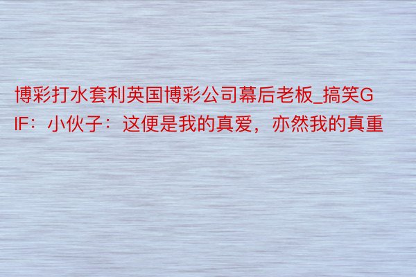 博彩打水套利英国博彩公司幕后老板_搞笑GIF：小伙子：这便是我的真爱，亦然我的真重