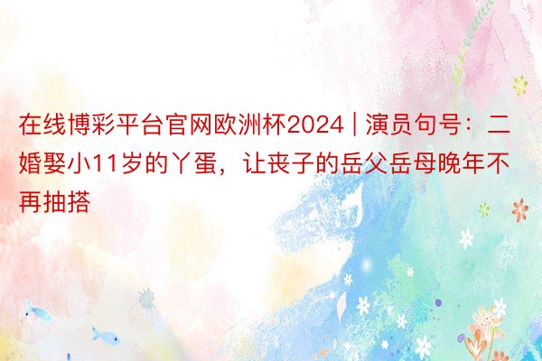 在线博彩平台官网欧洲杯2024 | 演员句号：二婚娶小11岁的丫蛋，让丧子的岳父岳母晚年不再抽搭