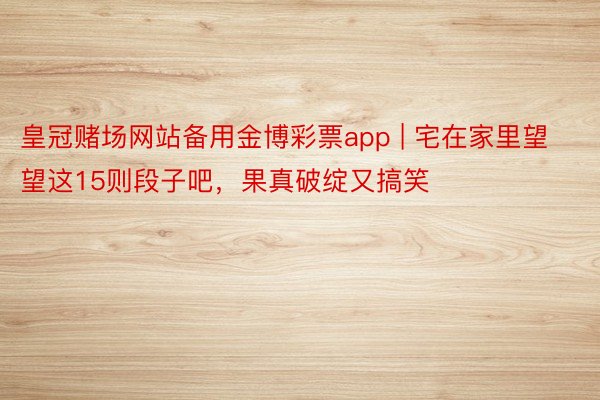 皇冠赌场网站备用金博彩票app | 宅在家里望望这15则段子吧，果真破绽又搞笑