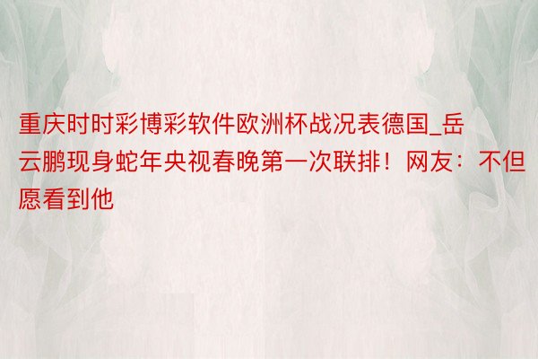 重庆时时彩博彩软件欧洲杯战况表德国_岳云鹏现身蛇年央视春晚第一次联排！网友：不但愿看到他