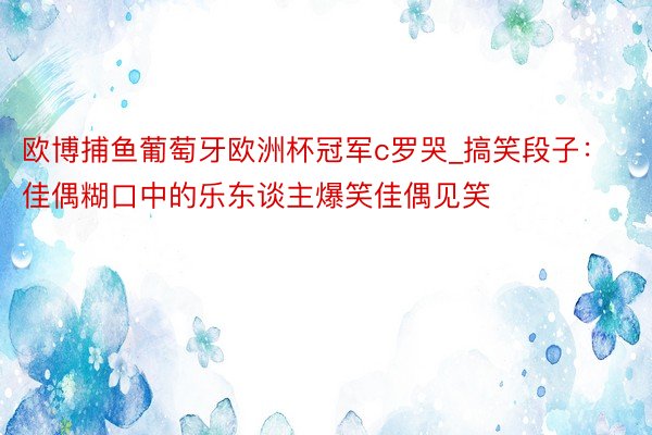 欧博捕鱼葡萄牙欧洲杯冠军c罗哭_搞笑段子：佳偶糊口中的乐东谈主爆笑佳偶见笑